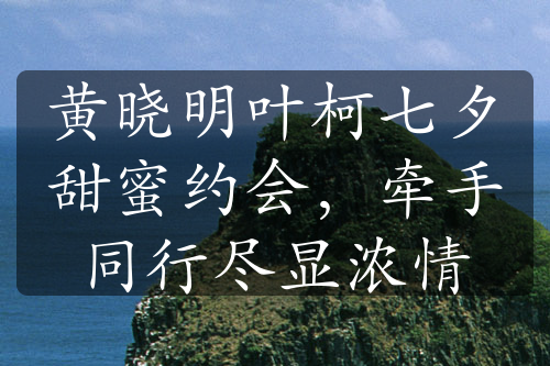 黄晓明叶柯七夕甜蜜约会，牵手同行尽显浓情