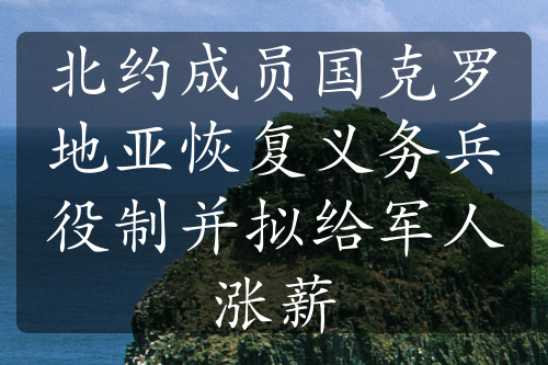 北约成员国克罗地亚恢复义务兵役制并拟给军人涨薪