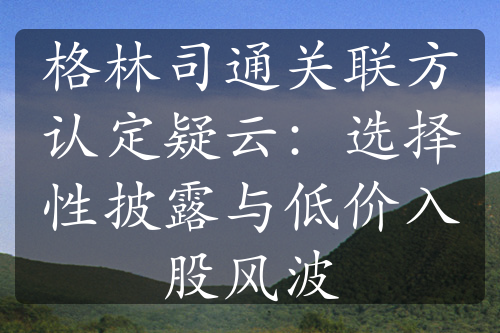 格林司通关联方认定疑云：选择性披露与低价入股风波