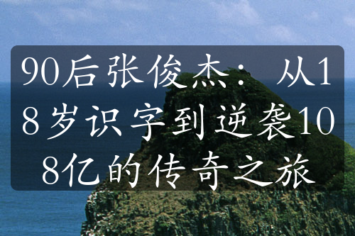 90后张俊杰：从18岁识字到逆袭108亿的传奇之旅