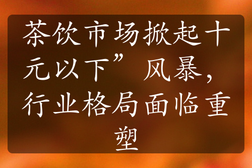 茶饮市场掀起十元以下”风暴，行业格局面临重塑