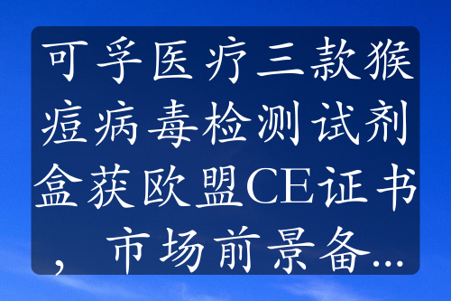 可孚医疗三款猴痘病毒检测试剂盒获欧盟CE证书，市场前景备受关注