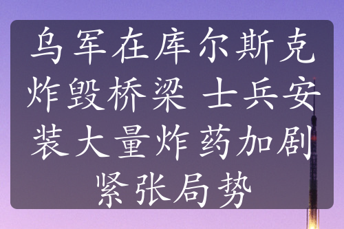 乌军在库尔斯克炸毁桥梁 士兵安装大量炸药加剧紧张局势