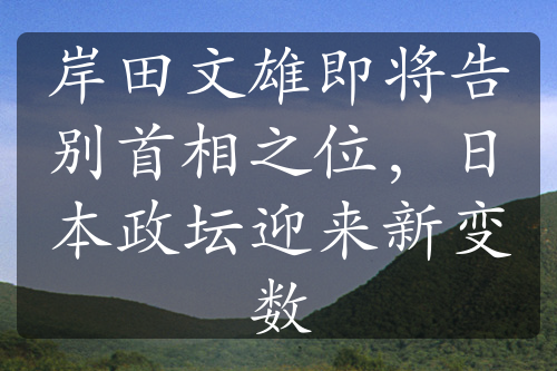 岸田文雄即将告别首相之位，日本政坛迎来新变数