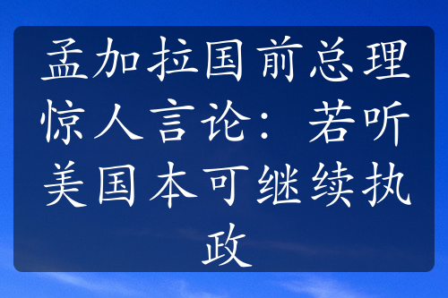 孟加拉国前总理惊人言论：若听美国本可继续执政