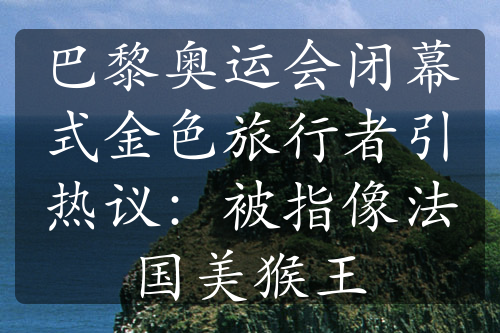 巴黎奥运会闭幕式金色旅行者引热议：被指像法国美猴王