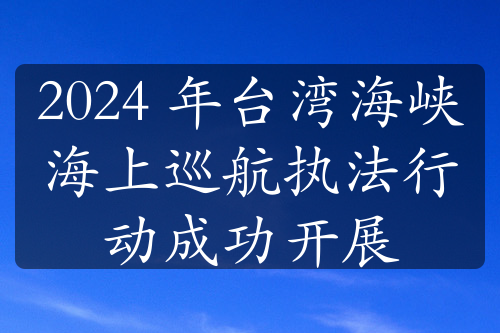 2024 年台湾海峡海上巡航执法行动成功开展