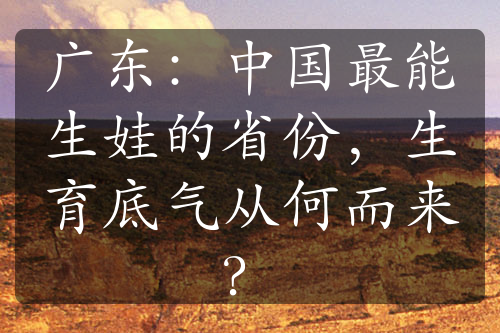 广东：中国最能生娃的省份，生育底气从何而来？