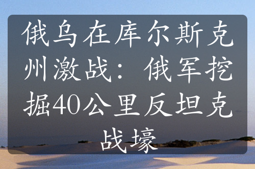 俄乌在库尔斯克州激战：俄军挖掘40公里反坦克战壕