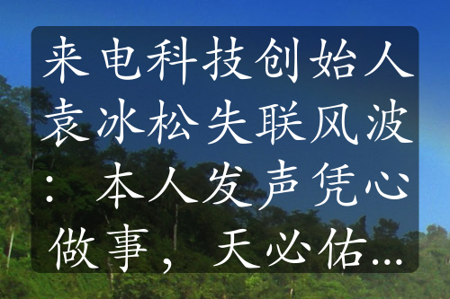 来电科技创始人袁冰松失联风波：本人发声凭心做事，天必佑之”