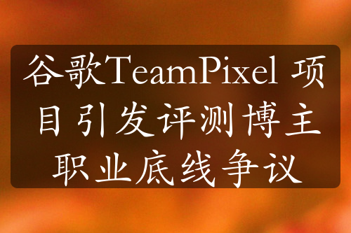 谷歌TeamPixel 项目引发评测博主职业底线争议