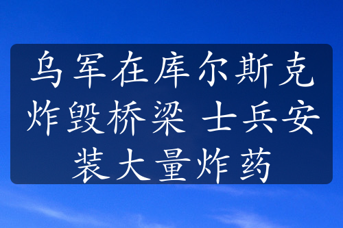 乌军在库尔斯克炸毁桥梁 士兵安装大量炸药