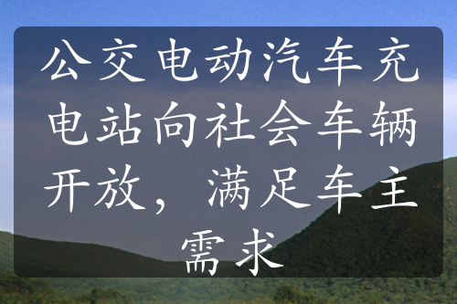 公交电动汽车充电站向社会车辆开放，满足车主需求