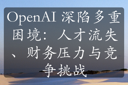 OpenAI 深陷多重困境：人才流失、财务压力与竞争挑战