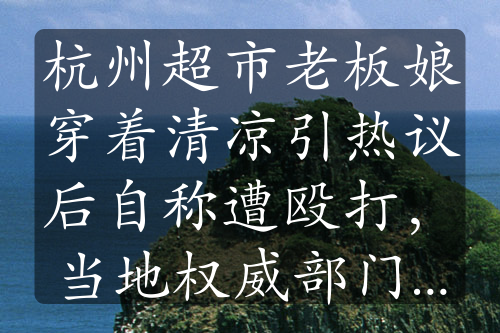 杭州超市老板娘穿着清凉引热议后自称遭殴打，当地权威部门回应