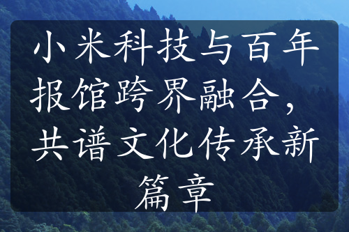 小米科技与百年报馆跨界融合，共谱文化传承新篇章