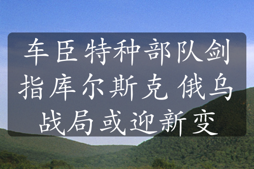 车臣特种部队剑指库尔斯克 俄乌战局或迎新变