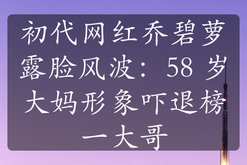 初代网红乔碧萝露脸风波：58 岁大妈形象吓退榜一大哥