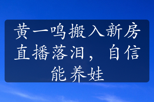 黄一鸣搬入新房直播落泪，自信能养娃