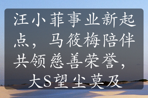 汪小菲事业新起点，马筱梅陪伴共领慈善荣誉，大S望尘莫及