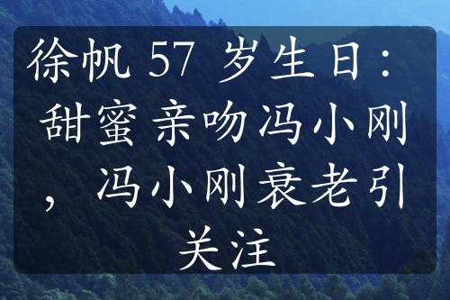 徐帆 57 岁生日：甜蜜亲吻冯小刚，冯小刚衰老引关注